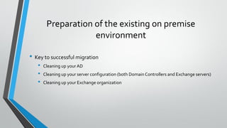Preparation of the existing on premise
environment
• Key to successful migration
• Cleaning up your AD
• Cleaning up your server configuration (both DomainControllers and Exchange servers)
• Cleaning up your Exchange organization
 