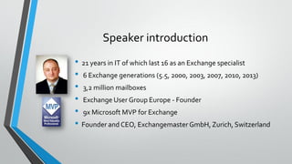 Speaker introduction
• 21 years in IT of which last 16 as an Exchange specialist
• 6 Exchange generations (5.5, 2000, 2003, 2007, 2010, 2013)
• 3,2 million mailboxes
• Exchange User Group Europe - Founder
• 9x Microsoft MVP for Exchange
• Founder and CEO, Exchangemaster GmbH, Zurich, Switzerland
 