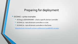 Preparing for deployment
• DCDIAG – syntax examples
• DCDiag /s:SERVERNAME – check a specific domain controller
• DCDIAG /a – test all domain controllers in a site
• DCDIAG /e – test all domain controllers in the forest
http://technet.microsoft.com/en-us/library/cc731968(WS.10).aspx
 