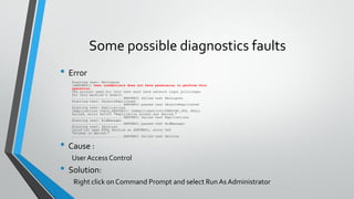 Some possible diagnostics faults
• Error
Starting test: NetLogons
[SERVER01] User credentials does not have permission to perform this
operation.
The account used for this test must have network logon privileges
for this machine's domain.
......................... SERVER01 failed test NetLogons
Starting test: ObjectsReplicated
......................... SERVER01 passed test ObjectsReplicated
Starting test: Replications
[Replications Check,SERVER01] DsReplicaGetInfo(PENDING_OPS, NULL)
failed, error 0x2105 "Replication access was denied."
......................... SERVER01 failed test Replications
Starting test: RidManager
......................... SERVER01 passed test RidManager
Starting test: Services
Could not open NTDS Service on SERVER01, error 0x5
"Access is denied."
......................... SERVER01 failed test Service
• Cause :
User Access Control
• Solution:
Right click on Command Prompt and select Run As Administrator
 