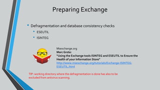 Preparing Exchange
• Defragmentation and database consistency checks
• ESEUTIL
• ISINTEG
Msexchange.org
Marc Grote:
“Using the Exchange tools ISINTEG and ESEUTIL to Ensure the
Health of your Information Store”
http://www.msexchange.org/tutorials/Exchange-ISINTEG-
ESEUTIL.html
TIP: working directory where the defragmentation is done has also to be
excluded from antivirus scanning.
 