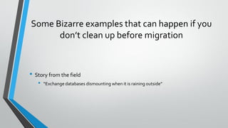 Some Bizarre examples that can happen if you
don’t clean up before migration
• Story from the field
• “Exchange databases dismounting when it is raining outside”
 