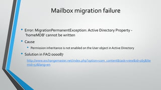 Mailbox migration failure
• Error: MigrationPermanentException: Active Directory Property -
‎'homeMDB‎' cannot be written
• Cause
• Permission inheritance is not enabled on the User object in Active Directory
• Solution in FAQ 000087
http://www.exchangemaster.net/index.php?option=com_content&task=view&id=165&Ite
mid=57&lang=en
 
