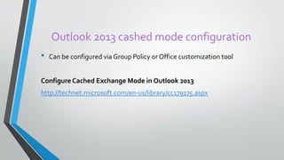 Outlook 2013 cashed mode configuration
• Can be configured via Group Policy orOffice customization tool
Configure Cached Exchange Mode in Outlook 2013
http://technet.microsoft.com/en-us/library/cc179175.aspx
 