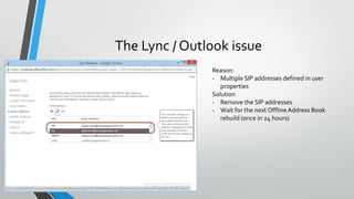 The Lync / Outlook issue
Reason:
- Multiple SIP addresses defined in user
properties
Solution
- Remove the SIP addresses
- Wait for the next OfflineAddress Book
rebuild (once in 24 hours)
 