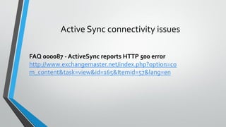 FAQ 000087 - ActiveSync reports HTTP 500 error
http://www.exchangemaster.net/index.php?option=co
m_content&task=view&id=165&Itemid=57&lang=en
Active Sync connectivity issues
 