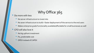 Why Office 365
• Do more with less
• No server infrastructure to invest into
• No sever infrastructure to build = faster deployment of the service to the end users
• Makes enterprise grade functionality available/affordable for small businesses as well
• CFO will also love it
• No big upfront investment
• Fix, predictable cost
• OPEX instead of CAPEX
 