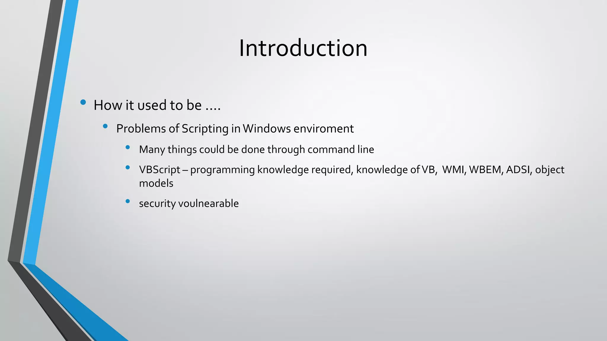 Introduction
• How it used to be ....
• Problems of Scripting inWindows enviroment
• Many things could be done through command line
• VBScript – programming knowledge required, knowledge ofVB, WMI,WBEM,ADSI, object
models
• security voulnearable
 