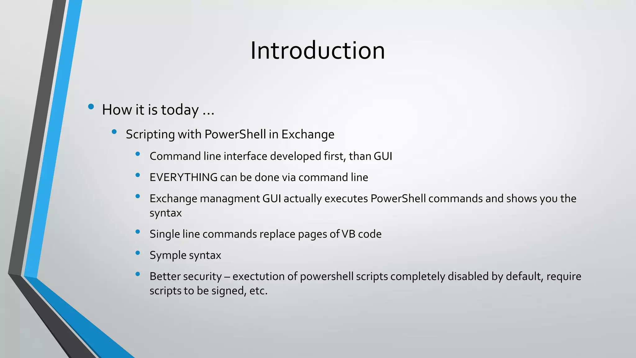 Introduction
• How it is today ...
• Scripting with PowerShell in Exchange
• Command line interface developed first, than GUI
• EVERYTHING can be done via command line
• Exchange managment GUI actually executes PowerShell commands and shows you the
syntax
• Single line commands replace pages ofVB code
• Symple syntax
• Better security – exectution of powershell scripts completely disabled by default, require
scripts to be signed, etc.
 
