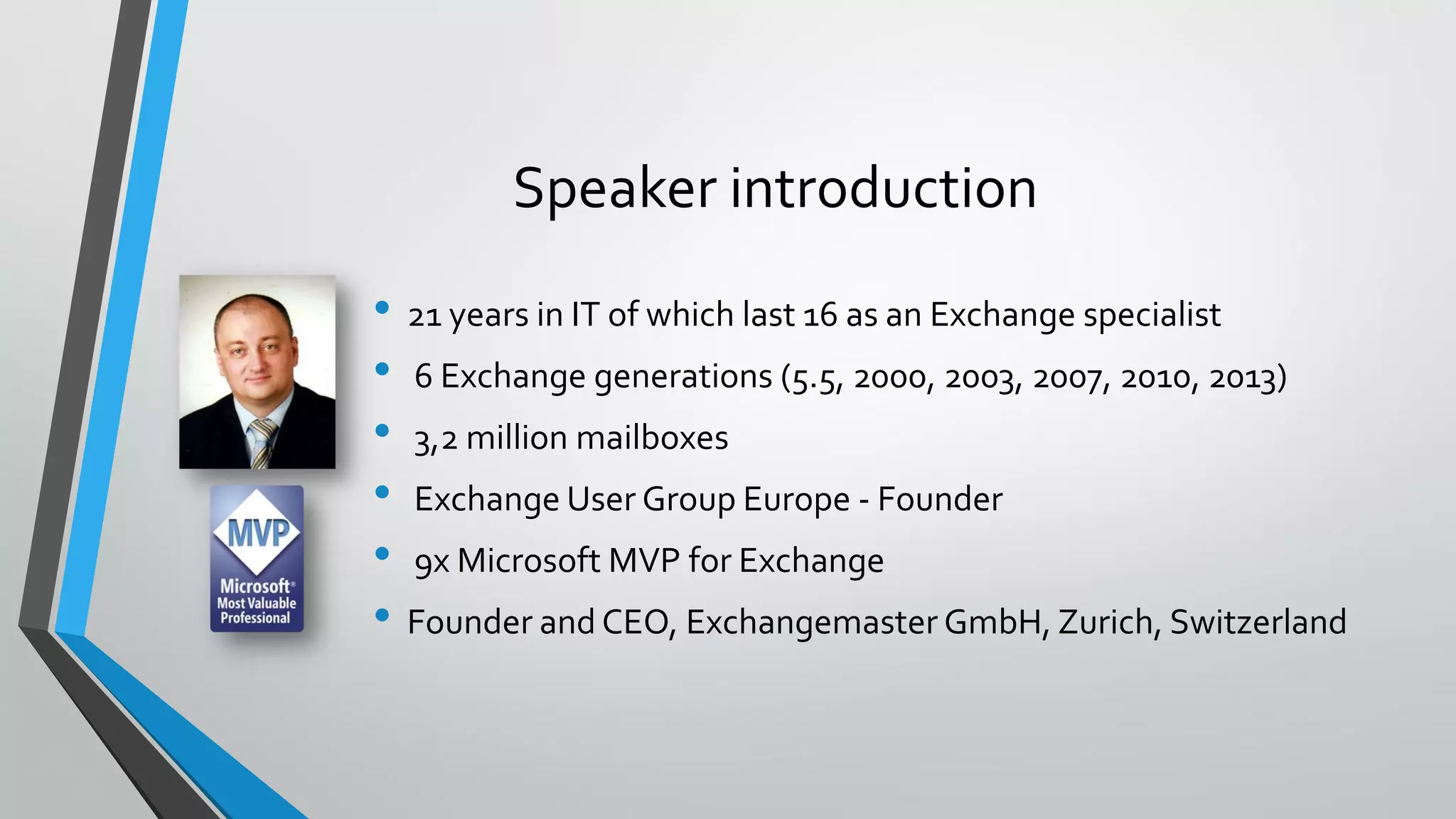 Speaker introduction
• 21 years in IT of which last 16 as an Exchange specialist
• 6 Exchange generations (5.5, 2000, 2003, 2007, 2010, 2013)
• 3,2 million mailboxes
• Exchange User Group Europe - Founder
• 9x Microsoft MVP for Exchange
• Founder and CEO, Exchangemaster GmbH, Zurich, Switzerland
 