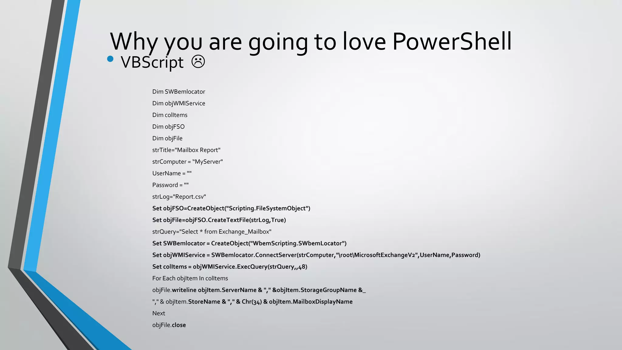 Why you are going to love PowerShell
• VBScript 
Dim SWBemlocator
Dim objWMIService
Dim colItems
Dim objFSO
Dim objFile
strTitle="Mailbox Report"
strComputer = “MyServer"
UserName = ""
Password = ""
strLog="Report.csv"
Set objFSO=CreateObject("Scripting.FileSystemObject")
Set objFile=objFSO.CreateTextFile(strLog,True)
strQuery="Select * from Exchange_Mailbox"
Set SWBemlocator = CreateObject("WbemScripting.SWbemLocator")
Set objWMIService = SWBemlocator.ConnectServer(strComputer,"rootMicrosoftExchangeV2",UserName,Password)
Set colItems = objWMIService.ExecQuery(strQuery,,48)
For Each objItem In colItems
objFile.writeline objItem.ServerName & "," &objItem.StorageGroupName &_
"," & objItem.StoreName & "," & Chr(34) & objItem.MailboxDisplayName
Next
objFile.close
 