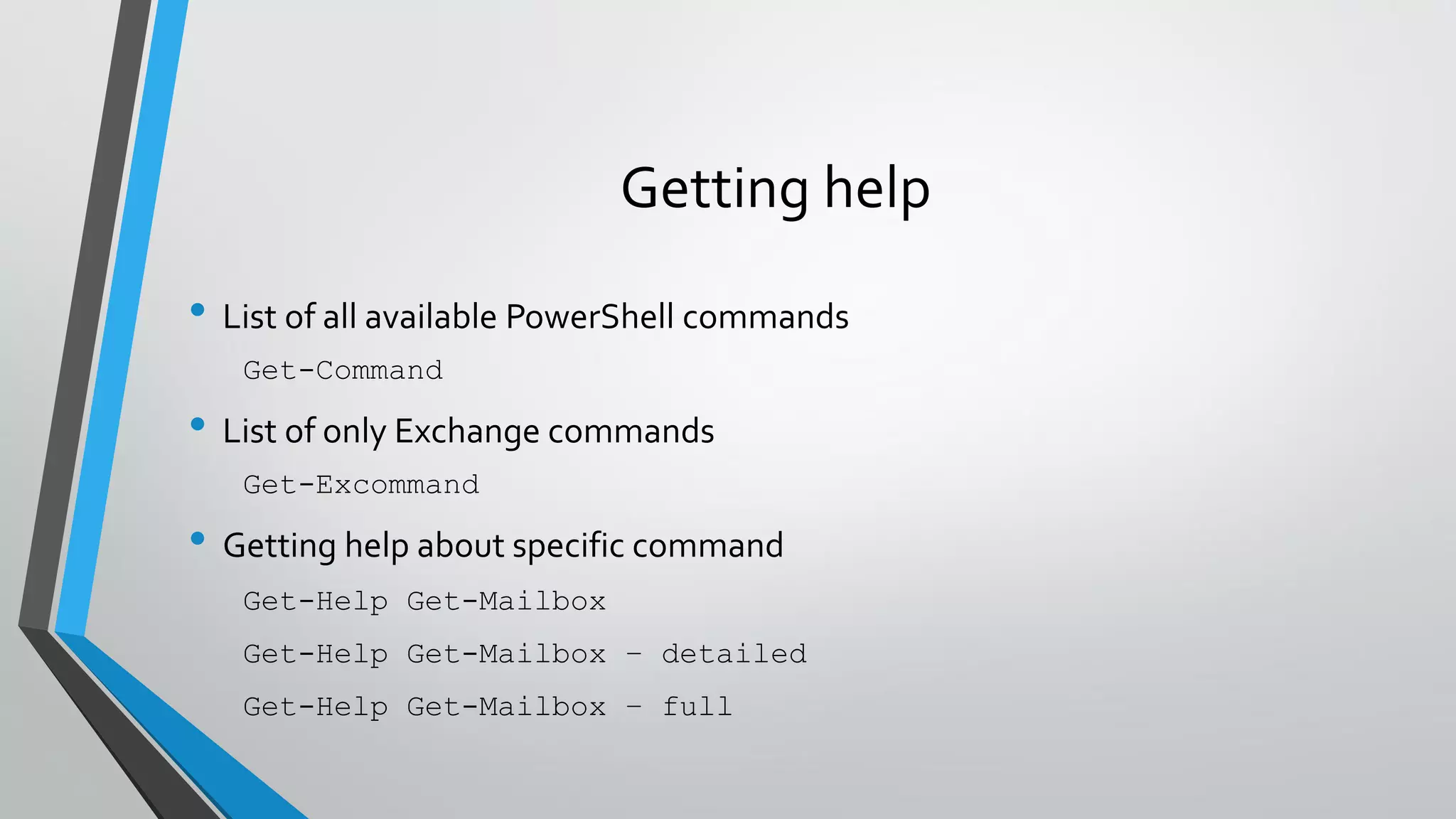 Getting help
• List of all available PowerShell commands
Get-Command
• List of only Exchange commands
Get-Excommand
• Getting help about specific command
Get-Help Get-Mailbox
Get-Help Get-Mailbox – detailed
Get-Help Get-Mailbox – full
 