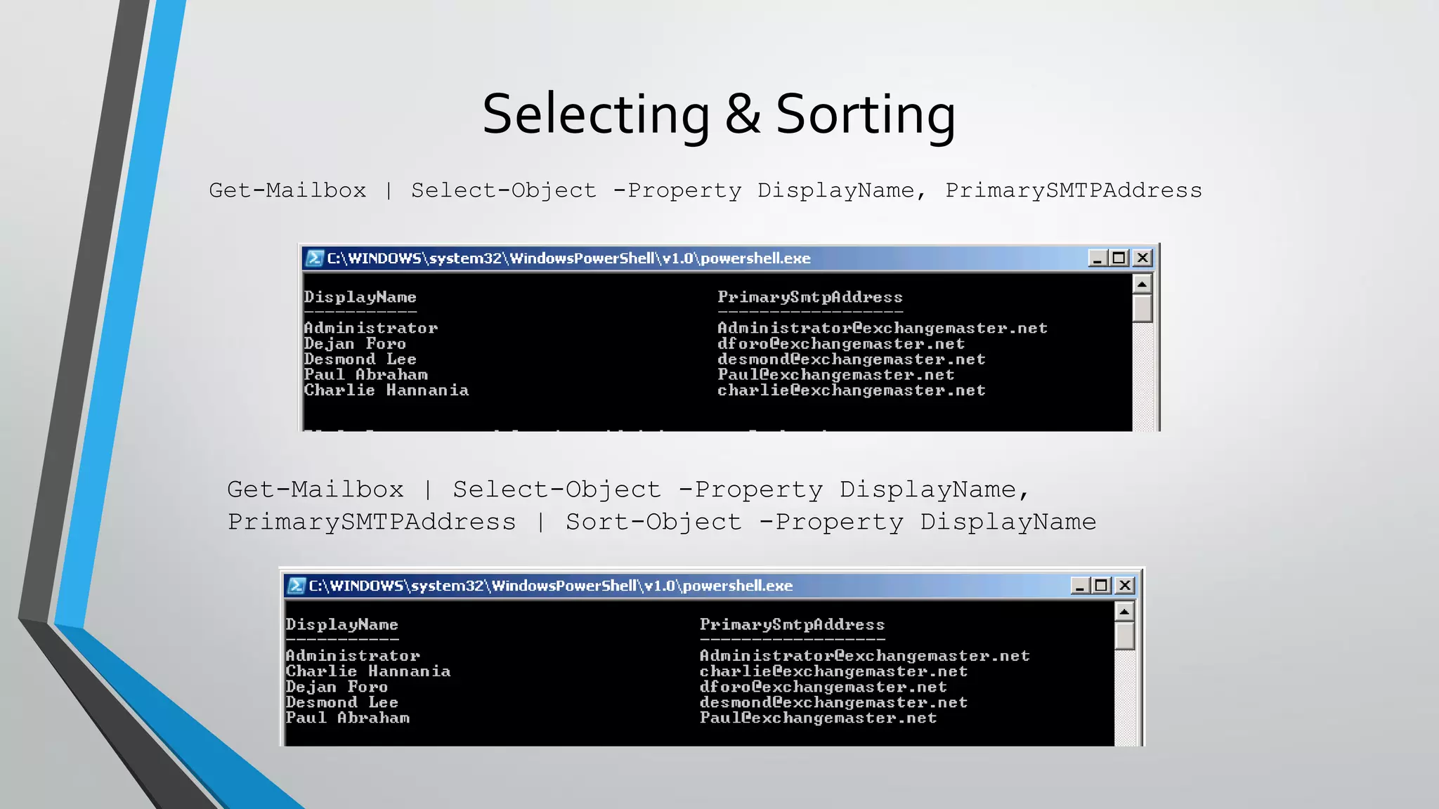 Selecting & Sorting
Get-Mailbox | Select-Object -Property DisplayName, PrimarySMTPAddress
Get-Mailbox | Select-Object -Property DisplayName,
PrimarySMTPAddress | Sort-Object -Property DisplayName
 