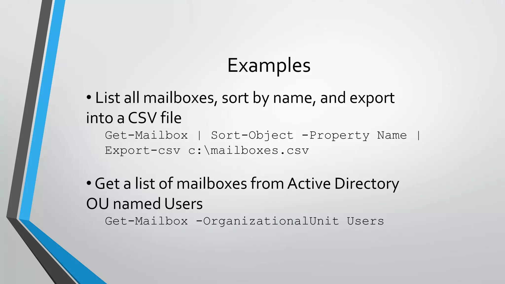 Examples
• List all mailboxes, sort by name, and export
into a CSV file
Get-Mailbox | Sort-Object -Property Name |
Export-csv c:mailboxes.csv
• Get a list of mailboxes from Active Directory
OU named Users
Get-Mailbox -OrganizationalUnit Users
 