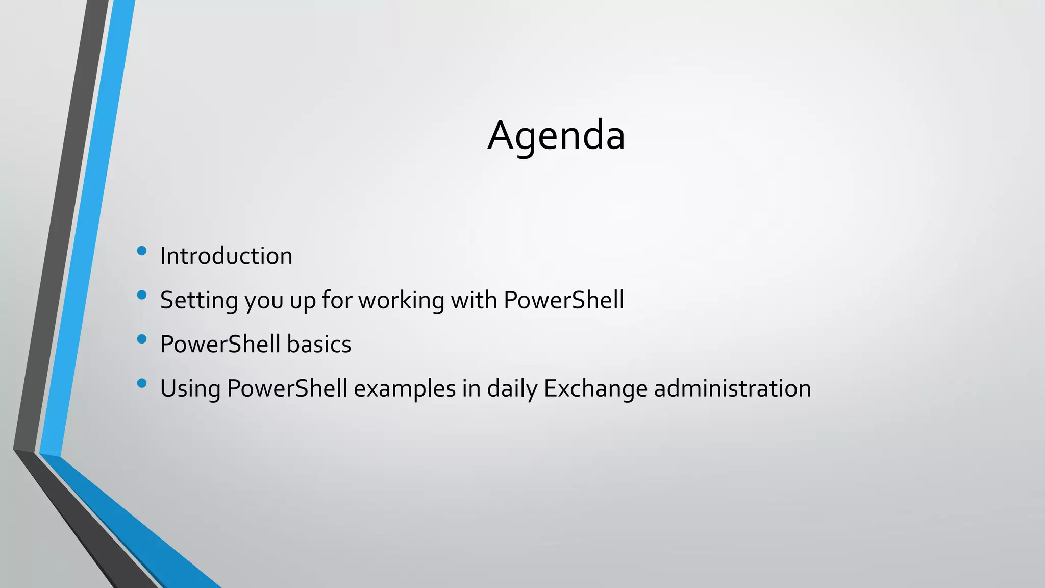 Agenda
• Introduction
• Setting you up for working with PowerShell
• PowerShell basics
• Using PowerShell examples in daily Exchange administration
 