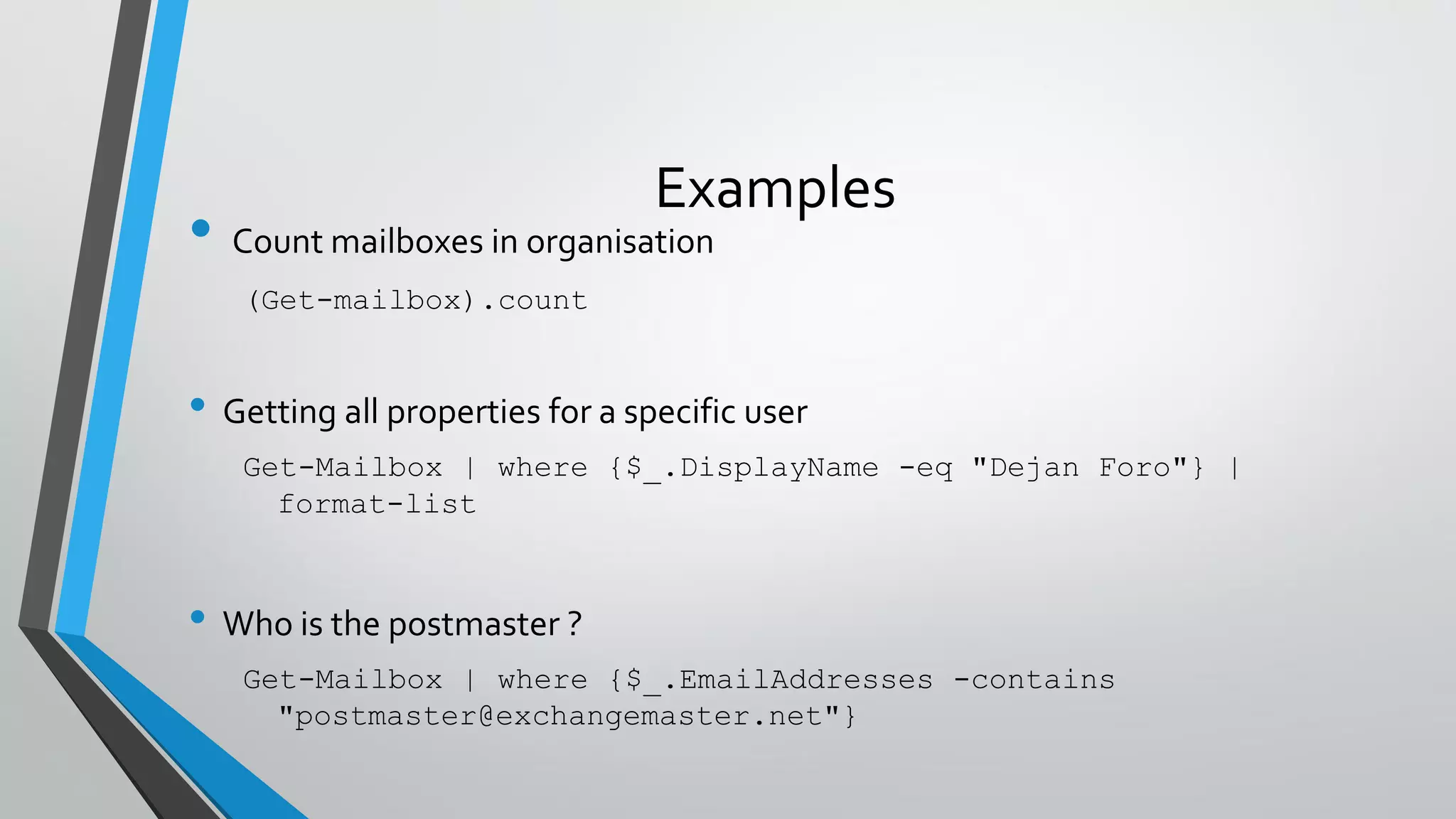 Examples
• Count mailboxes in organisation
(Get-mailbox).count
• Getting all properties for a specific user
Get-Mailbox | where {$_.DisplayName -eq "Dejan Foro"} |
format-list
• Who is the postmaster ?
Get-Mailbox | where {$_.EmailAddresses -contains
"postmaster@exchangemaster.net"}
 