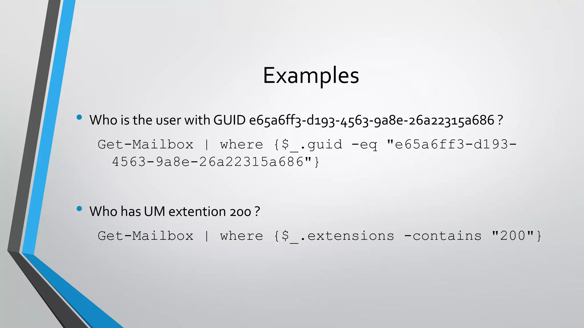 Examples
• Who is the user with GUID e65a6ff3-d193-4563-9a8e-26a22315a686 ?
Get-Mailbox | where {$_.guid -eq "e65a6ff3-d193-
4563-9a8e-26a22315a686"}
• Who has UM extention 200 ?
Get-Mailbox | where {$_.extensions -contains "200"}
 