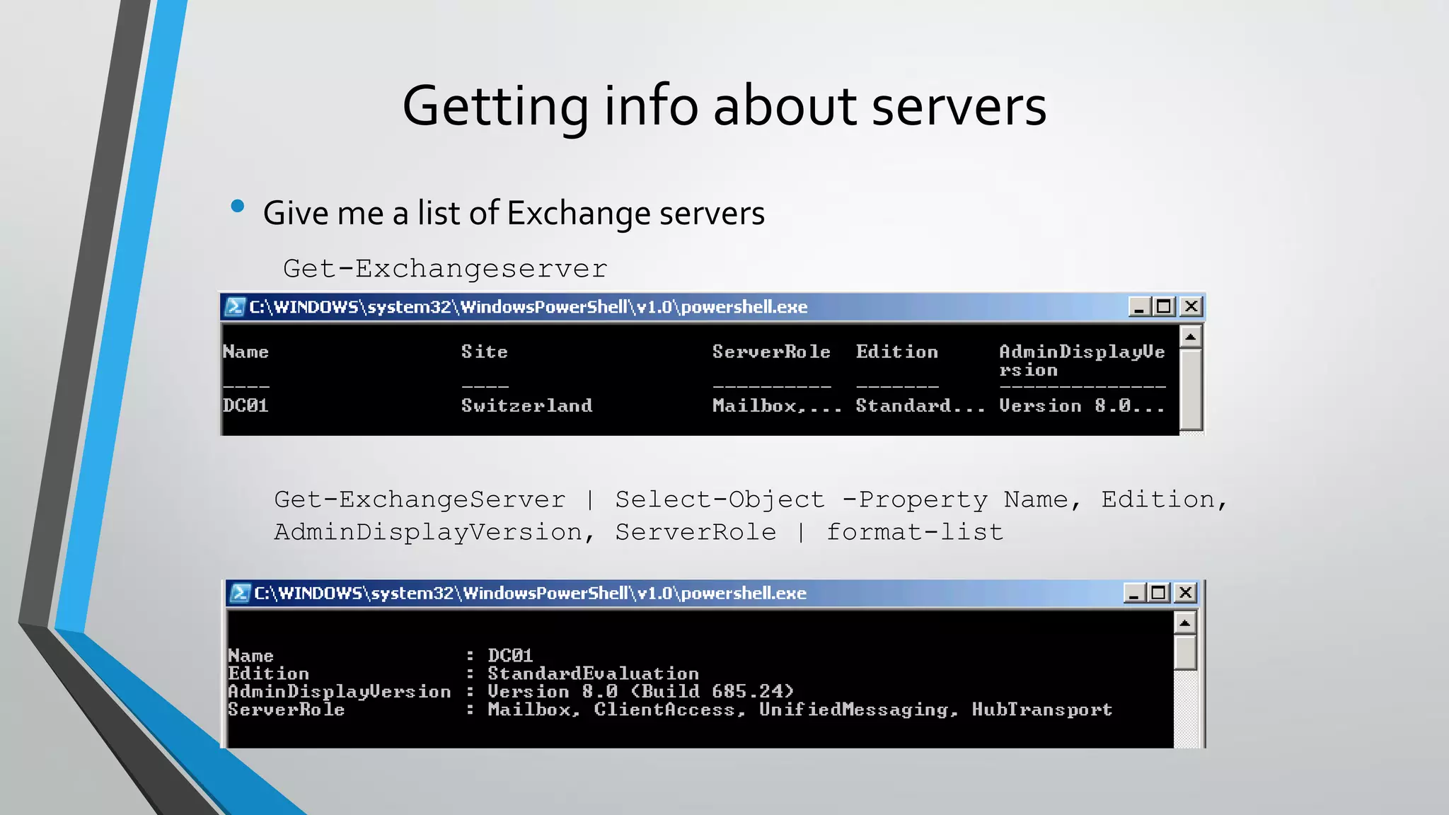 Getting info about servers
• Give me a list of Exchange servers
Get-Exchangeserver
Get-ExchangeServer | Select-Object -Property Name, Edition,
AdminDisplayVersion, ServerRole | format-list
 