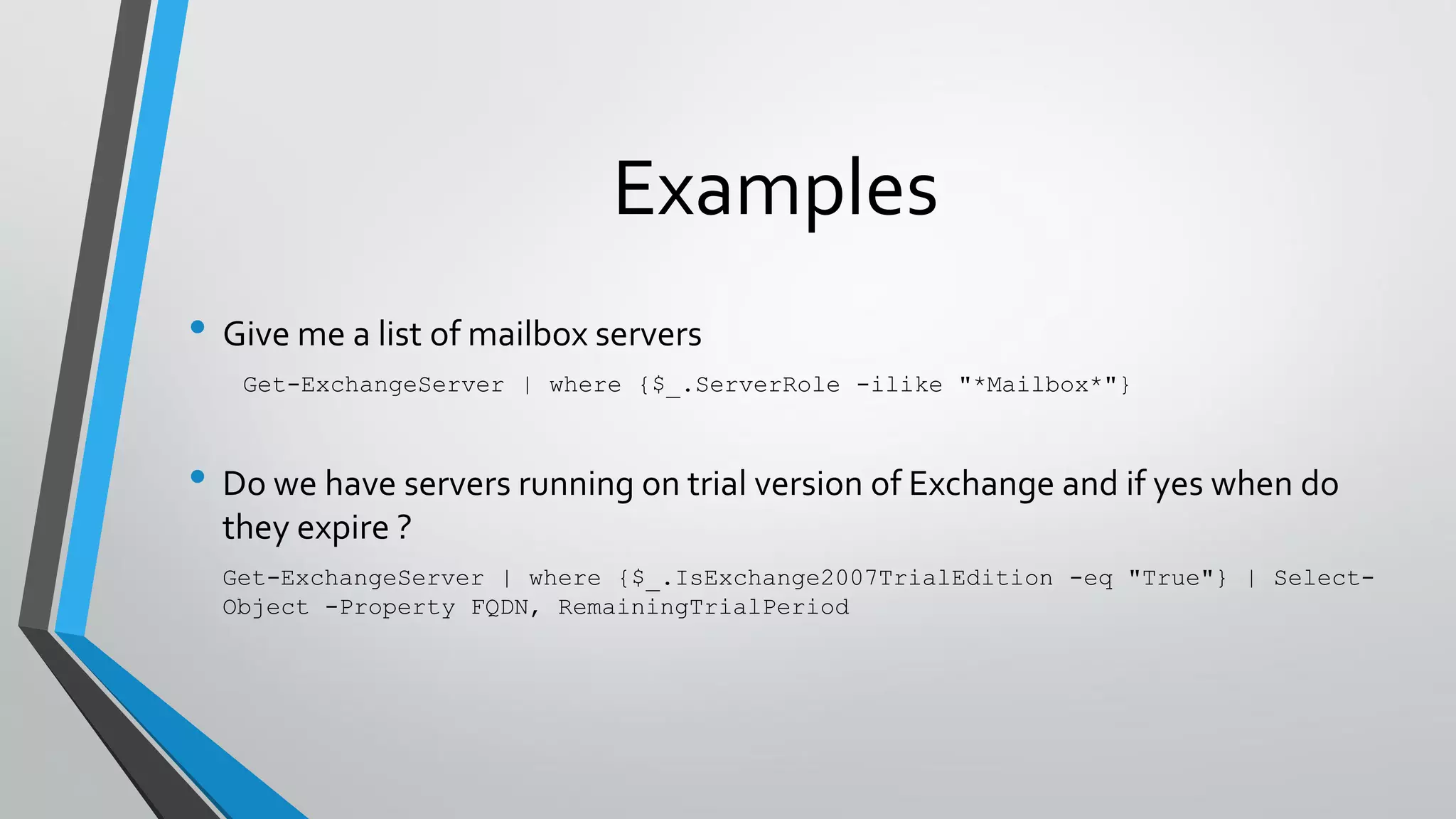 Examples
• Give me a list of mailbox servers
Get-ExchangeServer | where {$_.ServerRole -ilike "*Mailbox*"}
• Do we have servers running on trial version of Exchange and if yes when do
they expire ?
Get-ExchangeServer | where {$_.IsExchange2007TrialEdition -eq "True"} | Select-
Object -Property FQDN, RemainingTrialPeriod
 
