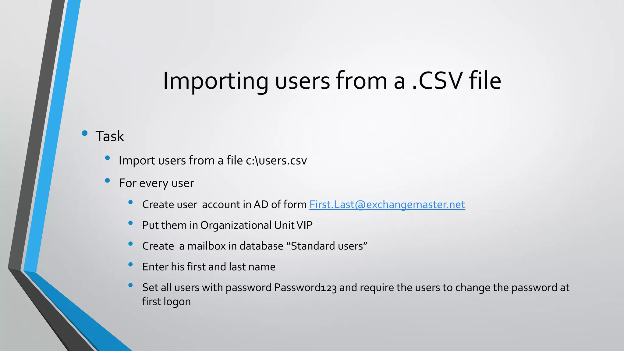 Importing users from a .CSV file
• Task
• Import users from a file c:users.csv
• For every user
• Create user account in AD of form First.Last@exchangemaster.net
• Put them in Organizational UnitVIP
• Create a mailbox in database “Standard users”
• Enter his first and last name
• Set all users with password Password123 and require the users to change the password at
first logon
 