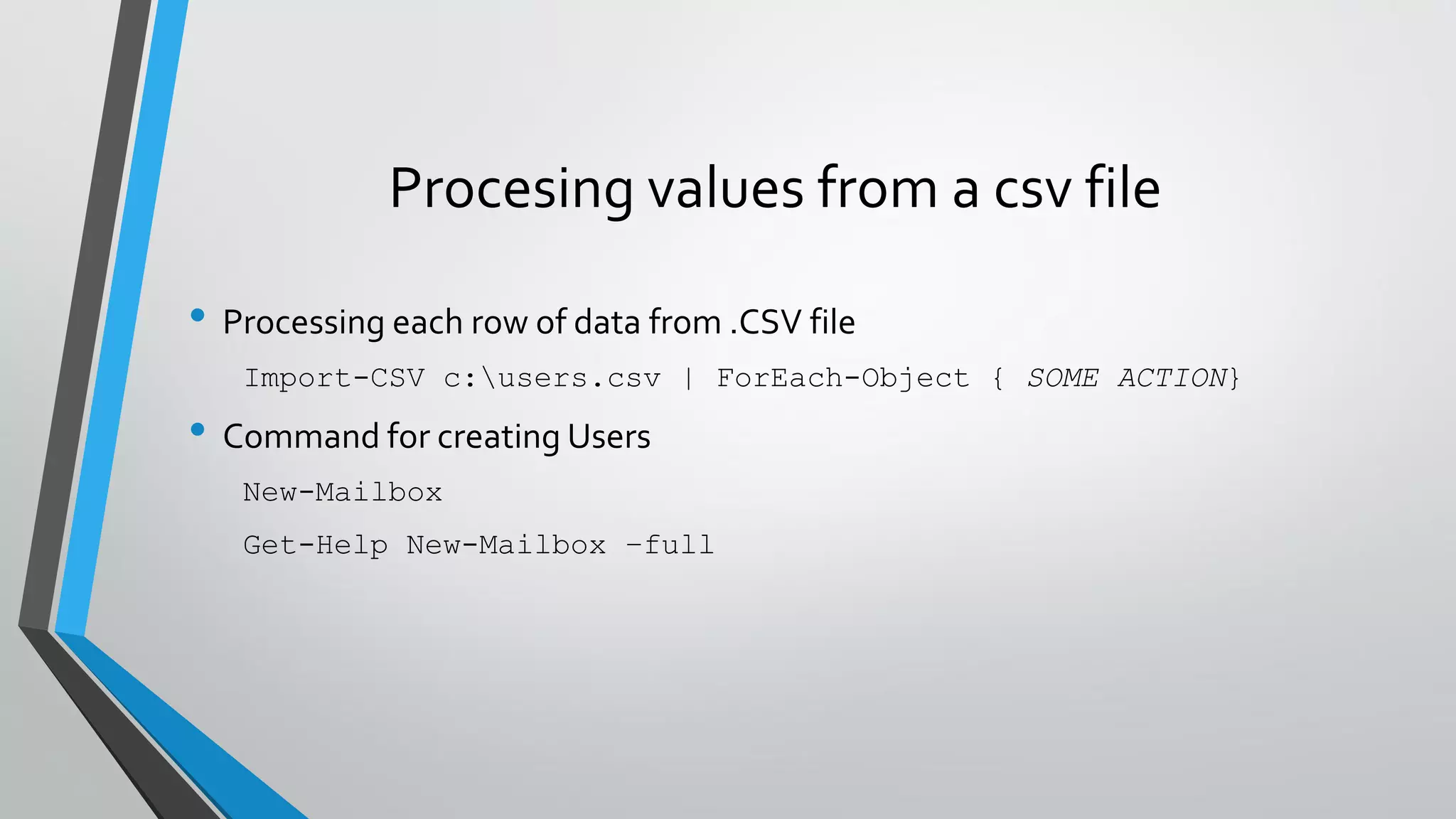 Procesing values from a csv file
• Processing each row of data from .CSV file
Import-CSV c:users.csv | ForEach-Object { SOME ACTION}
• Command for creating Users
New-Mailbox
Get-Help New-Mailbox –full
 