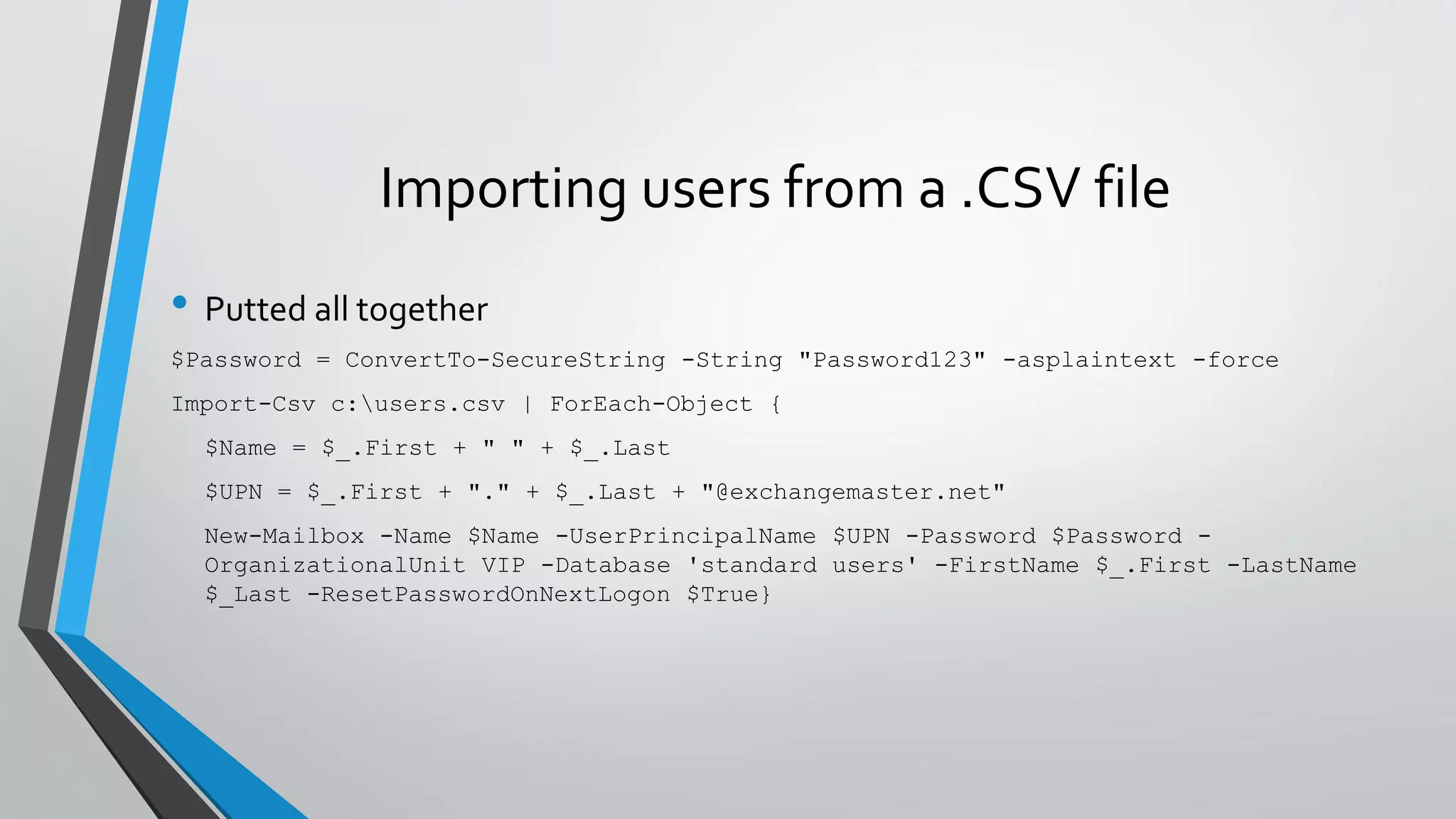 Importing users from a .CSV file
• Putted all together
$Password = ConvertTo-SecureString -String "Password123" -asplaintext -force
Import-Csv c:users.csv | ForEach-Object {
$Name = $_.First + " " + $_.Last
$UPN = $_.First + "." + $_.Last + "@exchangemaster.net"
New-Mailbox -Name $Name -UserPrincipalName $UPN -Password $Password -
OrganizationalUnit VIP -Database 'standard users' -FirstName $_.First -LastName
$_Last -ResetPasswordOnNextLogon $True}
 