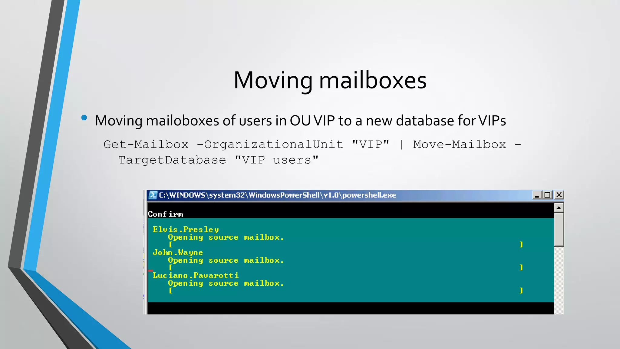 Moving mailboxes
• Moving mailoboxes of users in OUVIP to a new database forVIPs
Get-Mailbox -OrganizationalUnit "VIP" | Move-Mailbox -
TargetDatabase "VIP users"
 