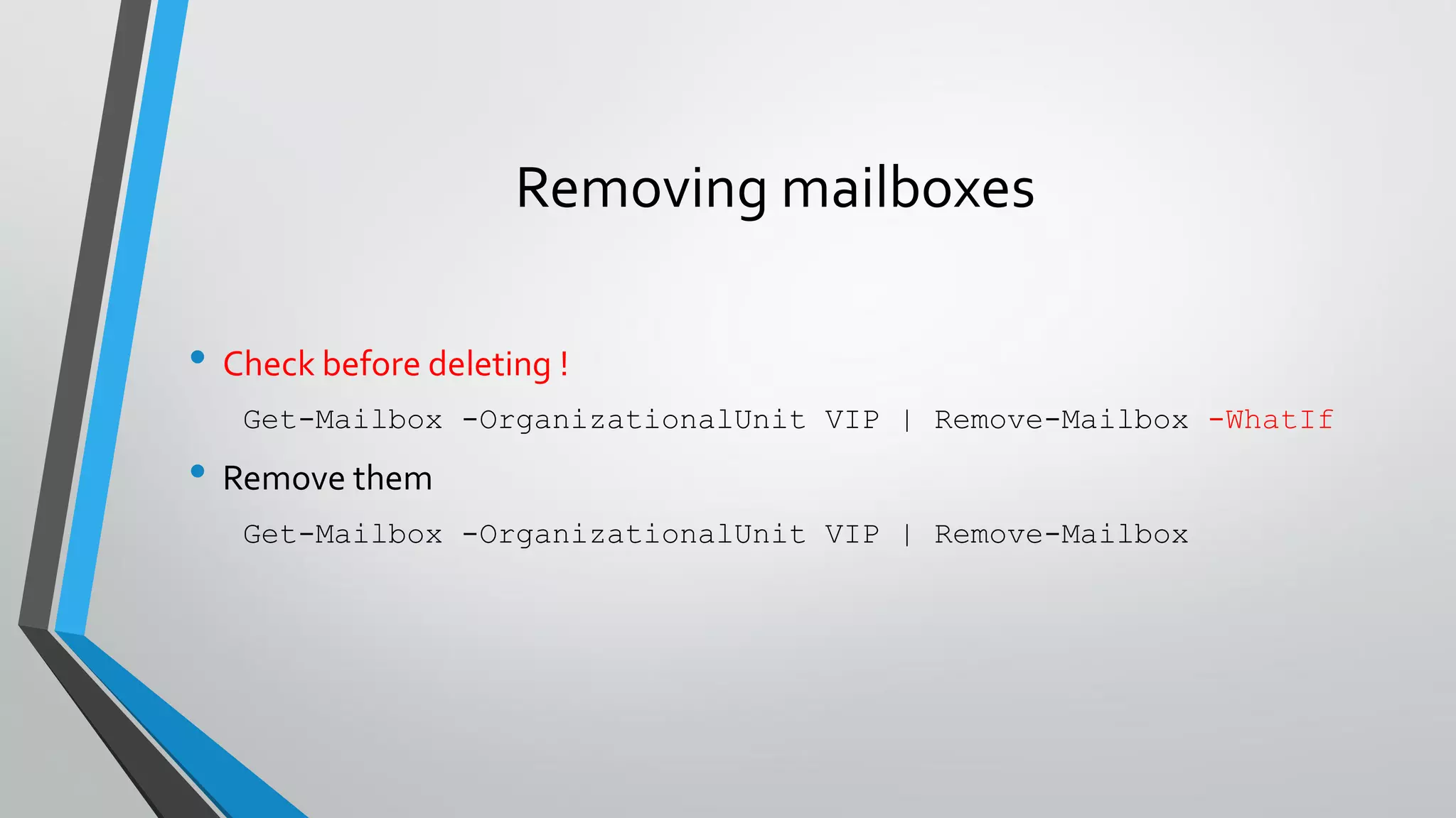 Removing mailboxes
• Check before deleting !
Get-Mailbox -OrganizationalUnit VIP | Remove-Mailbox -WhatIf
• Remove them
Get-Mailbox -OrganizationalUnit VIP | Remove-Mailbox
 