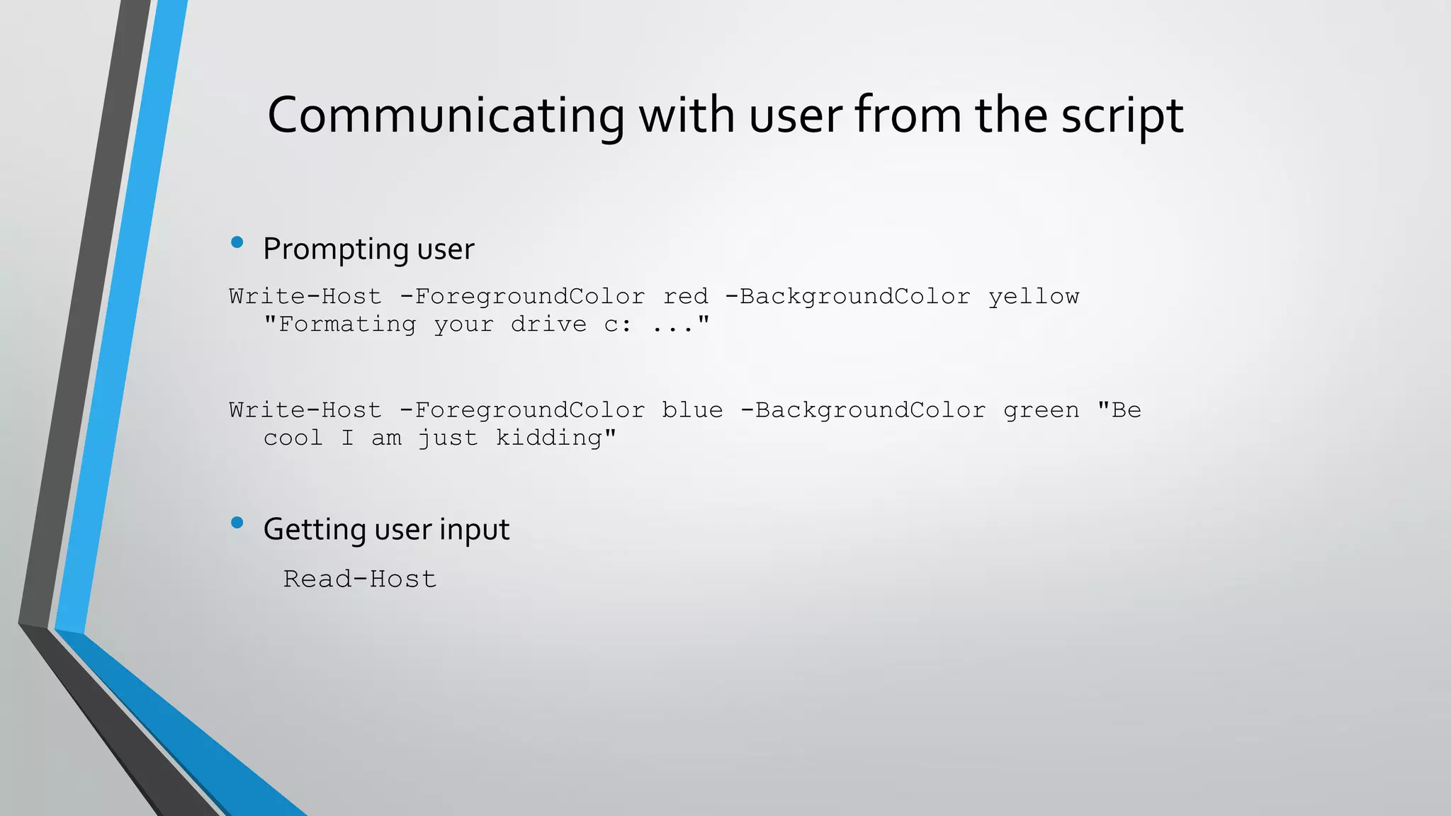 Communicating with user from the script
• Prompting user
Write-Host -ForegroundColor red -BackgroundColor yellow
"Formating your drive c: ..."
Write-Host -ForegroundColor blue -BackgroundColor green "Be
cool I am just kidding"
• Getting user input
Read-Host
 