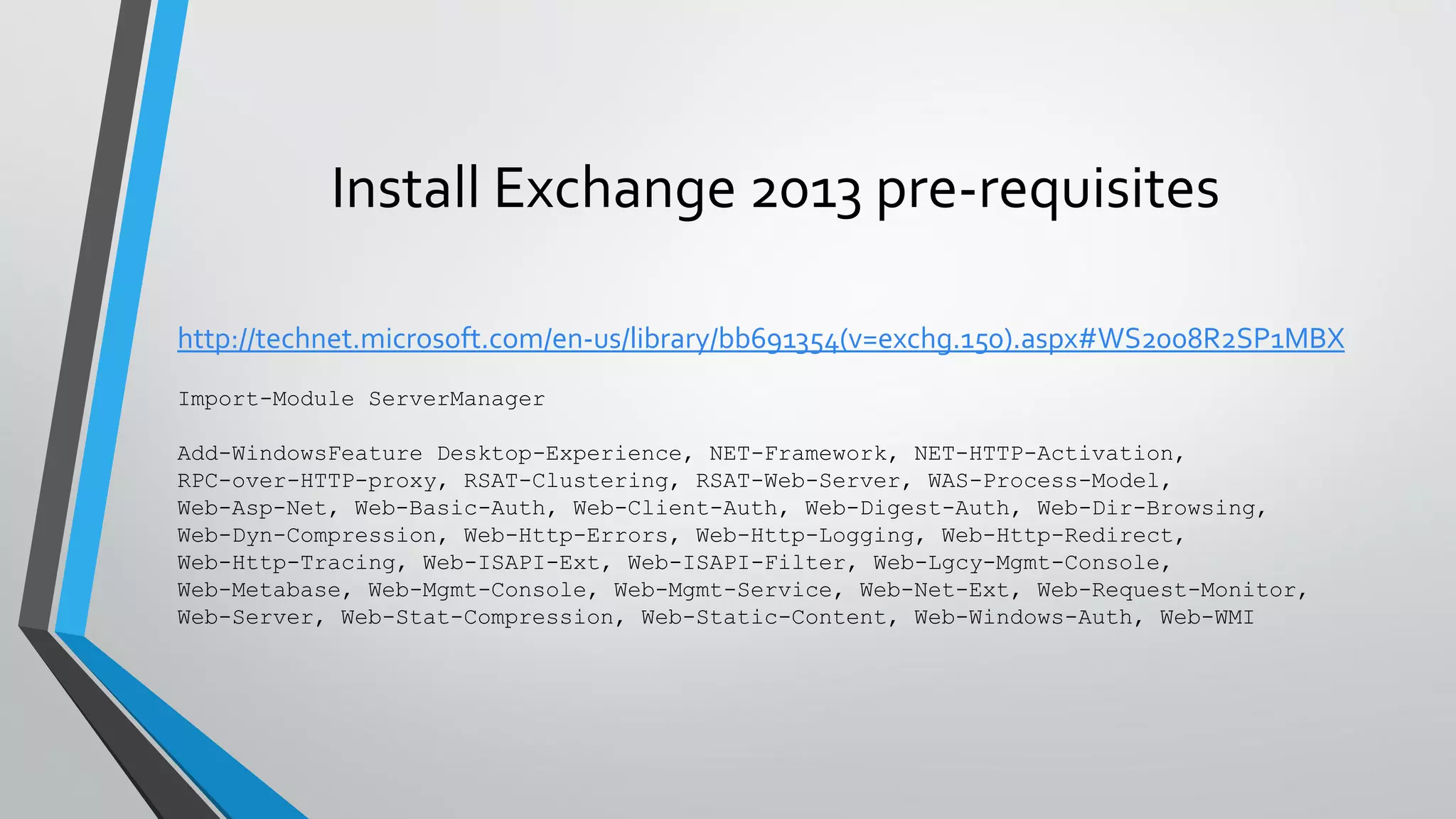 Install Exchange 2013 pre-requisites
http://technet.microsoft.com/en-us/library/bb691354(v=exchg.150).aspx#WS2008R2SP1MBX
Import-Module ServerManager
Add-WindowsFeature Desktop-Experience, NET-Framework, NET-HTTP-Activation,
RPC-over-HTTP-proxy, RSAT-Clustering, RSAT-Web-Server, WAS-Process-Model,
Web-Asp-Net, Web-Basic-Auth, Web-Client-Auth, Web-Digest-Auth, Web-Dir-Browsing,
Web-Dyn-Compression, Web-Http-Errors, Web-Http-Logging, Web-Http-Redirect,
Web-Http-Tracing, Web-ISAPI-Ext, Web-ISAPI-Filter, Web-Lgcy-Mgmt-Console,
Web-Metabase, Web-Mgmt-Console, Web-Mgmt-Service, Web-Net-Ext, Web-Request-Monitor,
Web-Server, Web-Stat-Compression, Web-Static-Content, Web-Windows-Auth, Web-WMI
 