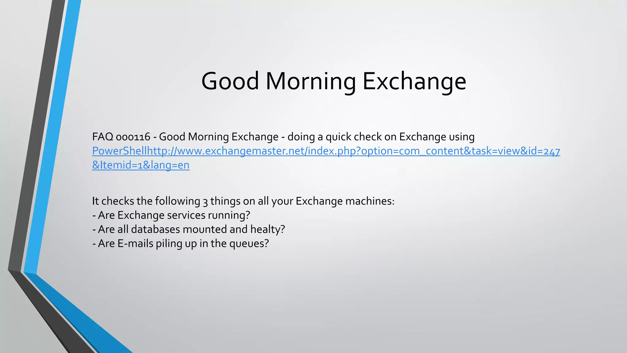 Good Morning Exchange
FAQ 000116 - Good Morning Exchange - doing a quick check on Exchange using
PowerShellhttp://www.exchangemaster.net/index.php?option=com_content&task=view&id=247
&Itemid=1&lang=en
It checks the following 3 things on all your Exchange machines:
- Are Exchange services running?
- Are all databases mounted and healty?
- Are E-mails piling up in the queues?
 