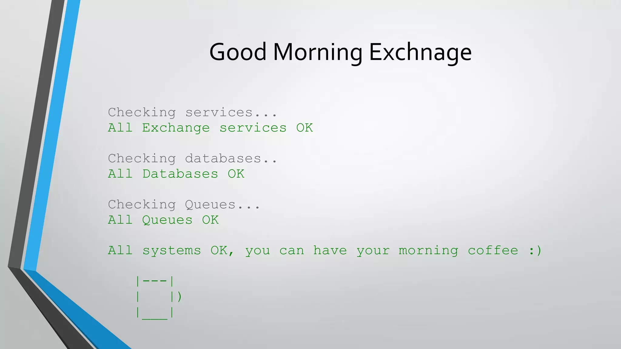 Good Morning Exchnage
Checking services...
All Exchange services OK
Checking databases..
All Databases OK
Checking Queues...
All Queues OK
All systems OK, you can have your morning coffee :)
|---|
| |)
|___|
 