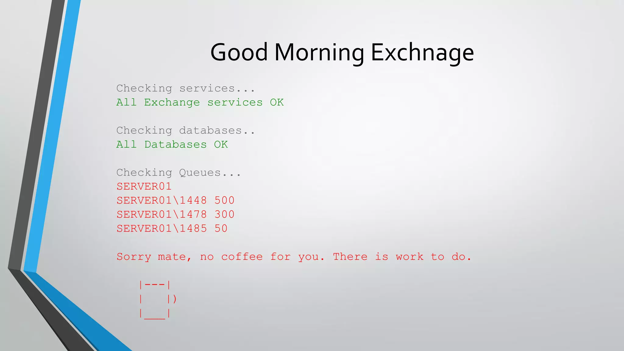 Checking services...
All Exchange services OK
Checking databases..
All Databases OK
Checking Queues...
SERVER01
SERVER011448 500
SERVER011478 300
SERVER011485 50
Sorry mate, no coffee for you. There is work to do.
|---|
| |)
|___|
Good Morning Exchnage
 