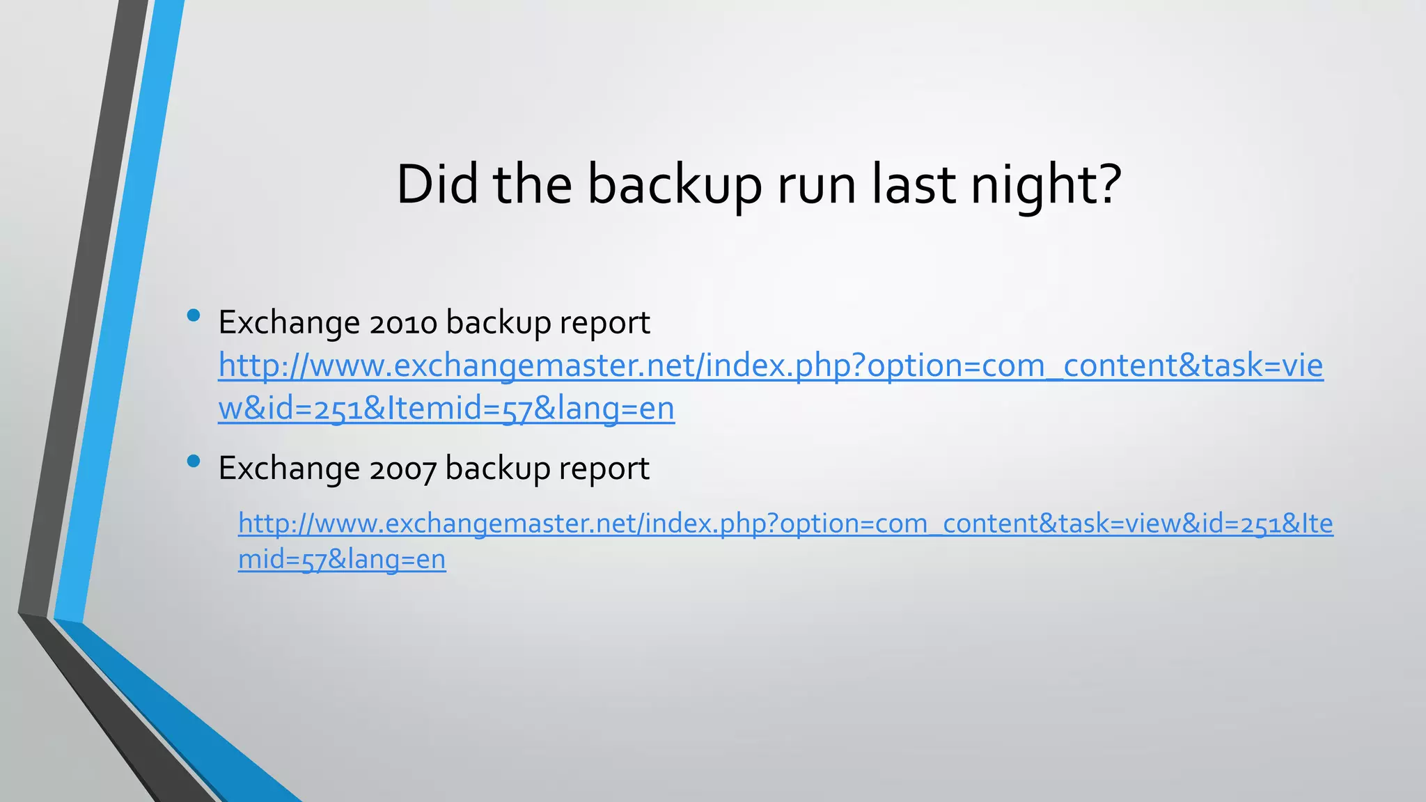 Did the backup run last night?
• Exchange 2010 backup report
http://www.exchangemaster.net/index.php?option=com_content&task=vie
w&id=251&Itemid=57&lang=en
• Exchange 2007 backup report
http://www.exchangemaster.net/index.php?option=com_content&task=view&id=251&Ite
mid=57&lang=en
 