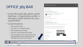 OFFICE 365 BAR
• In the Microsoft 365 admin center
(Settings-> Organization profile ->
Manage custom themes for your
organization)
• Customizations:
• Set custom logo
• Set URL for clickable logo
• Set background image
• Prevent overriding the theme
• Set navigation bar colors (text and
background colors app launcher
background and icon colors)
 