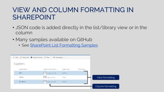 VIEW AND COLUMN FORMATTING IN
SHAREPOINT
• JSON code is added directly in the list/library view or in the
column
• Many samples available on GitHub
• See SharePoint List Formatting Samples
View formatting
Column formatting
 