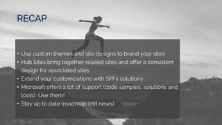 RECAP
• Use custom themes and site designs to brand your sites
• Hub Sites bring together related sites and offer a consistent
design for associated sites
• Extend your customizations with SPFx solutions
• Microsoft offers a lot of support (code samples, solutions and
tools) Use them!
• Stay up to date (roadmap and news)
 