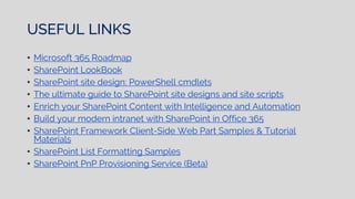 USEFUL LINKS
• Microsoft 365 Roadmap
• SharePoint LookBook
• SharePoint site design: PowerShell cmdlets
• The ultimate guide to SharePoint site designs and site scripts
• Enrich your SharePoint Content with Intelligence and Automation
• Build your modern intranet with SharePoint in Office 365
• SharePoint Framework Client-Side Web Part Samples & Tutorial
Materials
• SharePoint List Formatting Samples
• SharePoint PnP Provisioning Service (Beta)
 