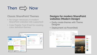 Then Now
Classic SharePoint Themes
• No longer necessary in modern
SharePoint websites (still supported)
• Color Palette Tool (Free) for creating
color definition themes
Designs for modern SharePoint
websites (Modern Design)
• Easily create themes with Theme
Designer
• Deployment via PowerShell
 