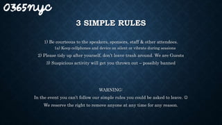 3 SIMPLE RULES
1) Be courteous to the speakers, sponsors, staff & other attendees.
1a) Keep cellphones and device on silent or vibrate during sessions
2) Please tidy up after yourself, don’t leave trash around. We are Guests
3) Suspicious activity will get you thrown out – possibly banned
WARNING:
In the event you can’t follow our simple rules you could be asked to leave. 
We reserve the right to remove anyone at any time for any reason.
 