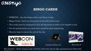 BINGO CARDS
• WEBCON – has the bingo cards, visit them to play
• Bingo Cards = how you win prizes at the end of the event.
• The cards must be stamped by ALL the Sponsors in order to be eligible to win.
• For the grand prizes you must have opted-in when registering.
• Must be here to win at the end of the day.
Another Surface Go Xbox One S
Tons of prizes .. Socks, buttons, bags, echo dots, gift cards, plural sight, gaming monitor, Bluetooth
 