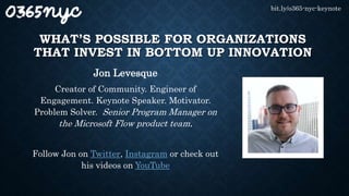 WHAT’S POSSIBLE FOR ORGANIZATIONS
THAT INVEST IN BOTTOM UP INNOVATION
Jon Levesque
Creator of Community. Engineer of
Engagement. Keynote Speaker. Motivator.
Problem Solver. Senior Program Manager on
the Microsoft Flow product team.
Follow Jon on Twitter, Instagram or check out
his videos on YouTube
bit.ly/o365-nyc-keynote
 