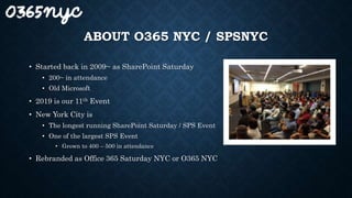 ABOUT O365 NYC / SPSNYC
• Started back in 2009~ as SharePoint Saturday
• 200~ in attendance
• Old Microsoft
• 2019 is our 11th Event
• New York City is
• The longest running SharePoint Saturday / SPS Event
• One of the largest SPS Event
• Grown to 400 – 500 in attendance
• Rebranded as Office 365 Saturday NYC or O365 NYC
 