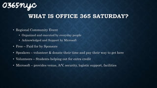 WHAT IS OFFICE 365 SATURDAY?
• Regional Community Event
• Organized and executed by everyday people
• Acknowledged and Support by Microsoft
• Free – Paid for by Sponsors
• Speakers – volunteer & donate their time and pay their way to get here
• Volunteers – Students helping out for extra credit
• Microsoft – provides venue, A/V, security, logistic support, facilities
 