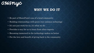 WHY WE DO IT
• Be part of SharePoint’s one of a kind community
• Building relationships with peers over common technology
• It’s not just work for us, it’s what we do
• Provides a way for us to learn from other experts
• Becoming immersed in the technology makes us better
• For the love and benefit of giving back to the community
 