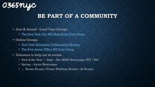 BE PART OF A COMMUNITY
• Join & Attend - Local User Groups
• The New York City MS SharePoint User Group
• Online Groups
• New York Enterprise Collaboration Meetup
• The New Jersey Office 365 User Group
• Volunteer to help out at events
• End of the Year --- Sept – Dec M365 Bootcamps [NY / NJ]
• Spring – Azure Bootcamps
• … Teams Events / Power Platform Events / AI Events
 