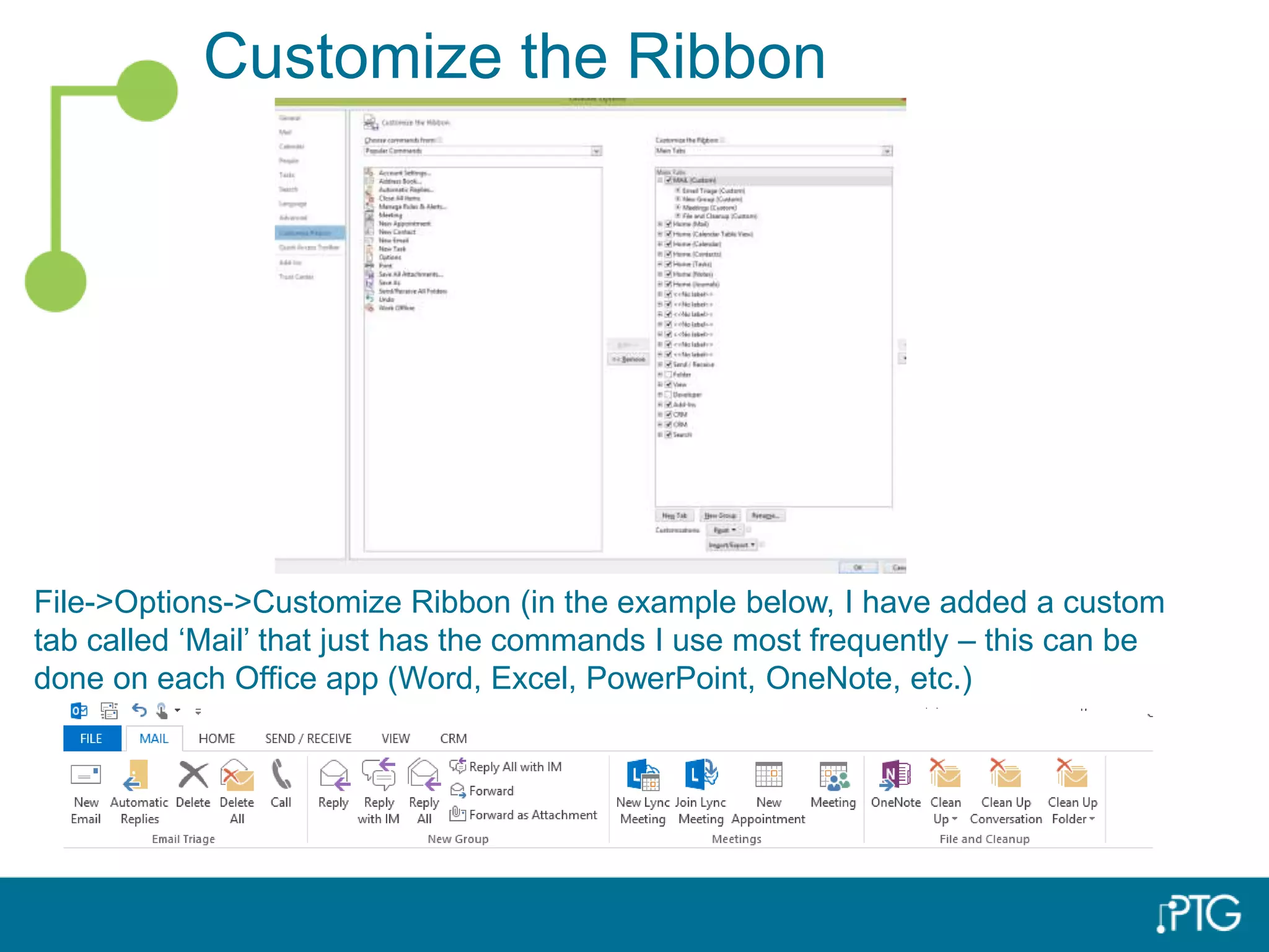 Customize the Ribbon
File->Options->Customize Ribbon (in the example below, I have added a custom
tab called ‘Mail’ that just has the commands I use most frequently – this can be
done on each Office app (Word, Excel, PowerPoint, OneNote, etc.)
 