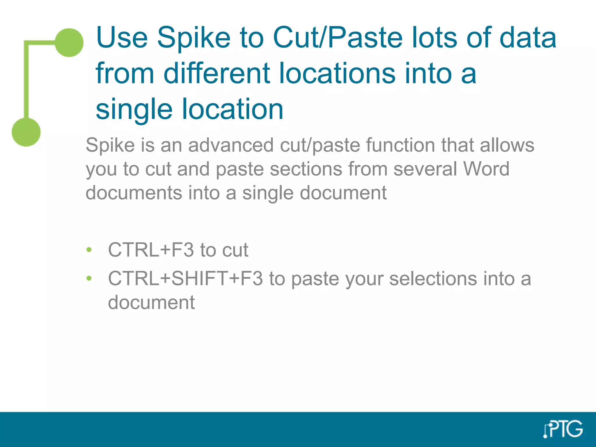 Use Spike to Cut/Paste lots of data
from different locations into a
single location
Spike is an advanced cut/paste function that allows
you to cut and paste sections from several Word
documents into a single document
• CTRL+F3 to cut
• CTRL+SHIFT+F3 to paste your selections into a
document
 