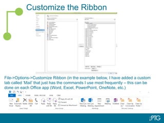 Customize the Ribbon
File->Options->Customize Ribbon (in the example below, I have added a custom
tab called ‘Mail’ that just has the commands I use most frequently – this can be
done on each Office app (Word, Excel, PowerPoint, OneNote, etc.)
 