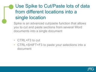 Use Spike to Cut/Paste lots of data
from different locations into a
single location
Spike is an advanced cut/paste function that allows
you to cut and paste sections from several Word
documents into a single document
• CTRL+F3 to cut
• CTRL+SHIFT+F3 to paste your selections into a
document
 